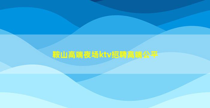 鞍山高端夜场ktv招聘高端公平